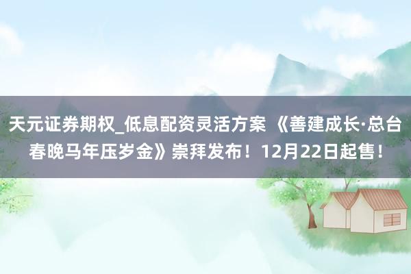 天元证券期权_低息配资灵活方案 《善建成长·总台春晚马年压岁金》崇拜发布！12月22日起售！