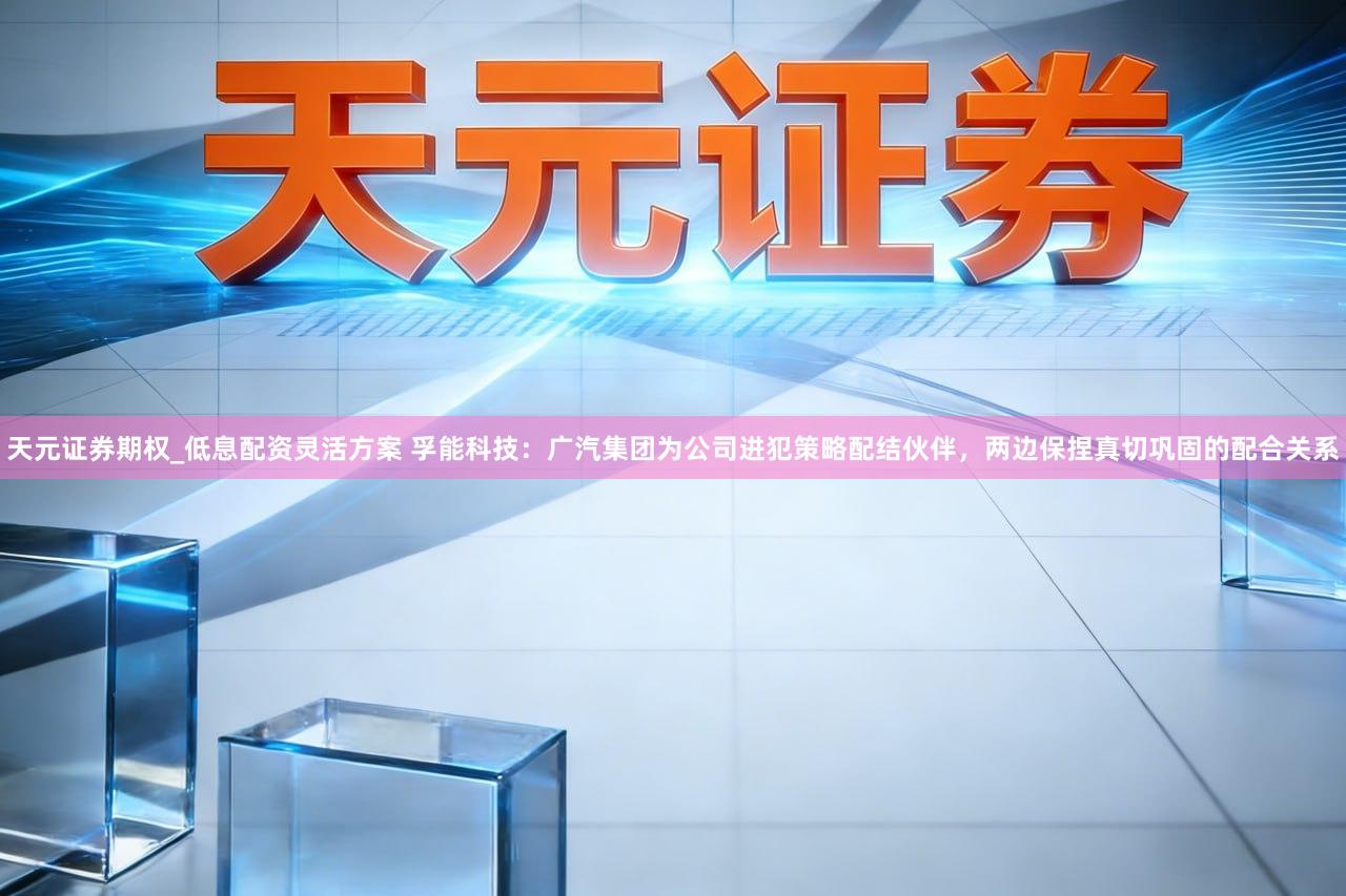 天元证券期权_低息配资灵活方案 孚能科技：广汽集团为公司进犯策略配结伙伴，两边保捏真切巩固的配合关系