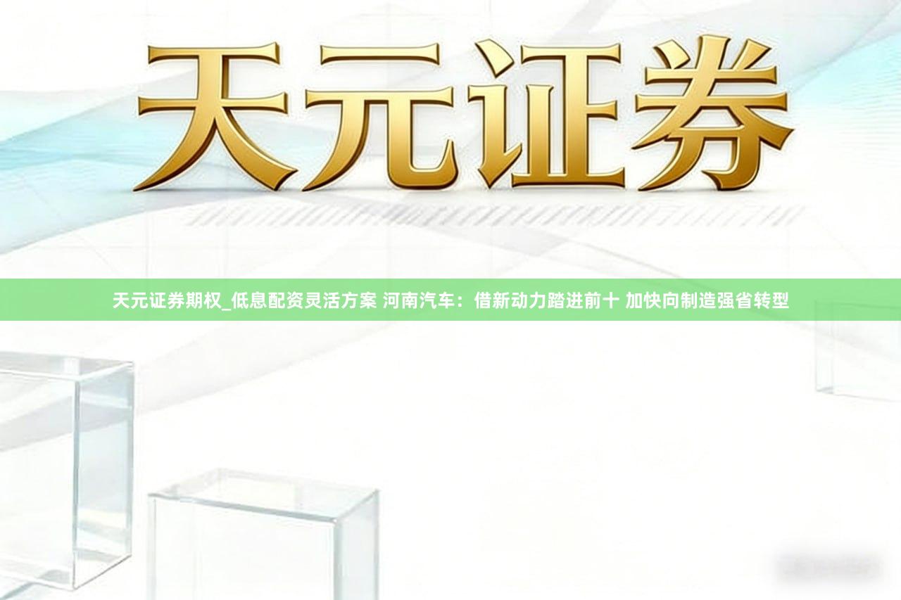 天元证券期权_低息配资灵活方案 河南汽车：借新动力踏进前十 加快向制造强省转型