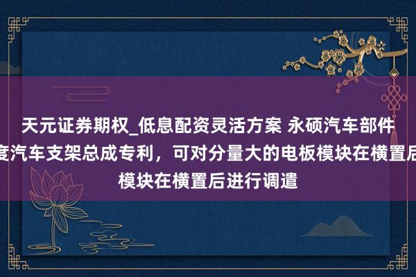 天元证券期权_低息配资灵活方案 永硕汽车部件赢得高强度汽车支架总成专利，可对分量大的电板模块在横置后进行调遣