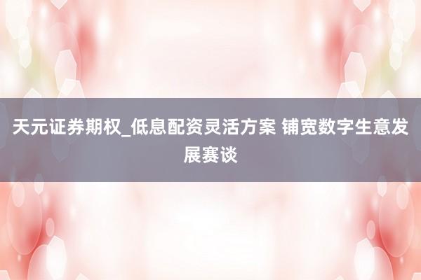 天元证券期权_低息配资灵活方案 铺宽数字生意发展赛谈
