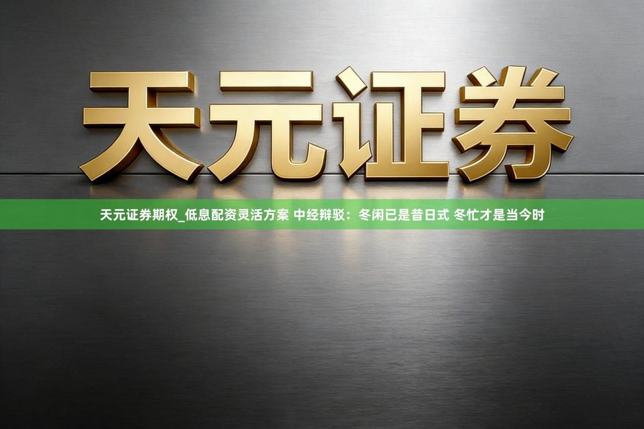 天元证券期权_低息配资灵活方案 中经辩驳：冬闲已是昔日式 冬忙才是当今时