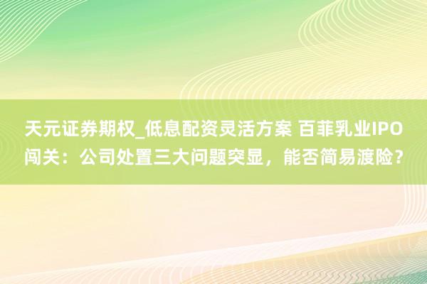 天元证券期权_低息配资灵活方案 百菲乳业IPO闯关：公司处置三大问题突显，能否简易渡险？