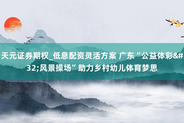 天元证券期权_低息配资灵活方案 广东“公益体彩 风景操场”助力乡村幼儿体育梦思