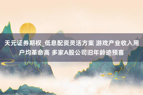 天元证券期权_低息配资灵活方案 游戏产业收入用户均革命高 多家A股公司旧年龄迹预喜